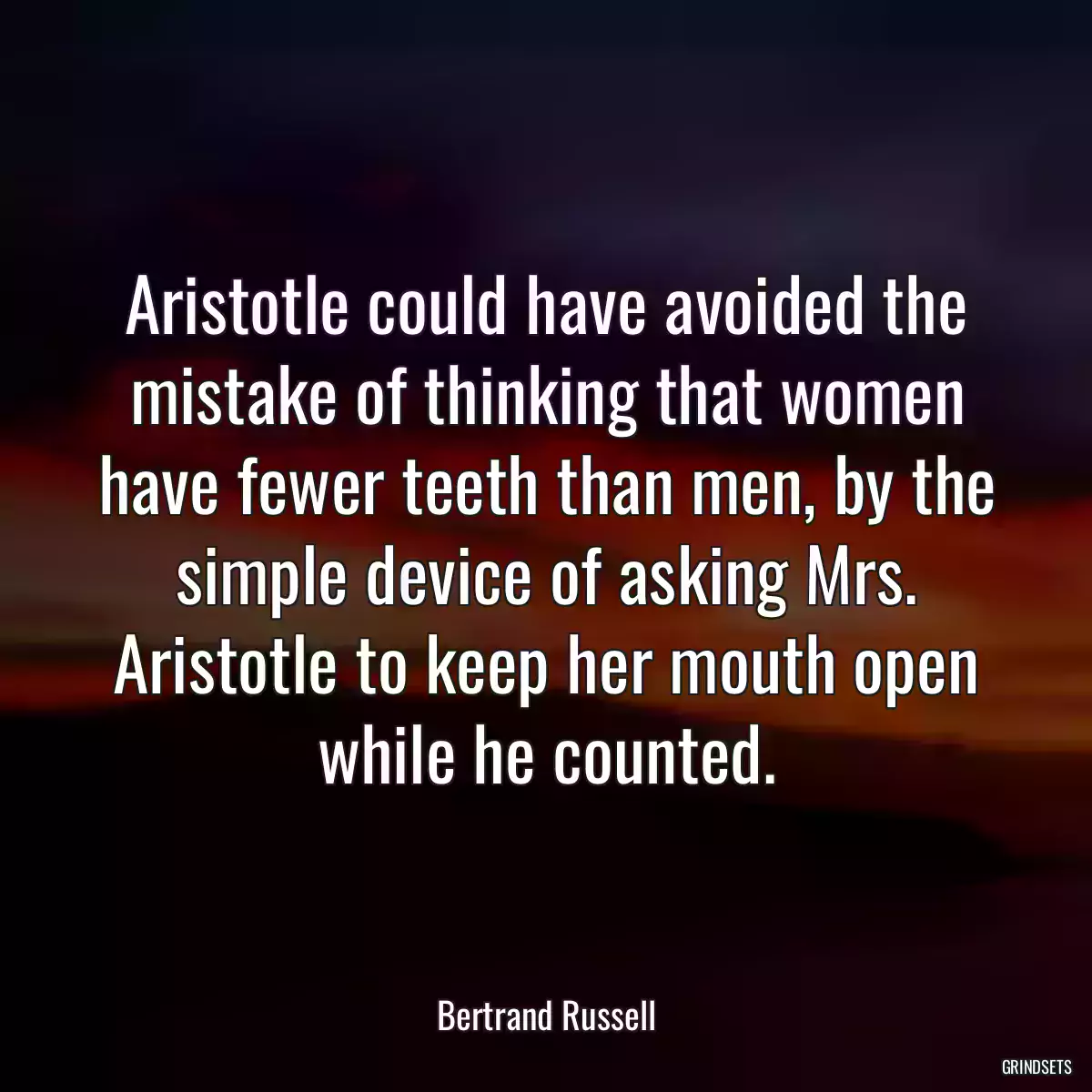 Aristotle could have avoided the mistake of thinking that women have fewer teeth than men, by the simple device of asking Mrs. Aristotle to keep her mouth open while he counted.