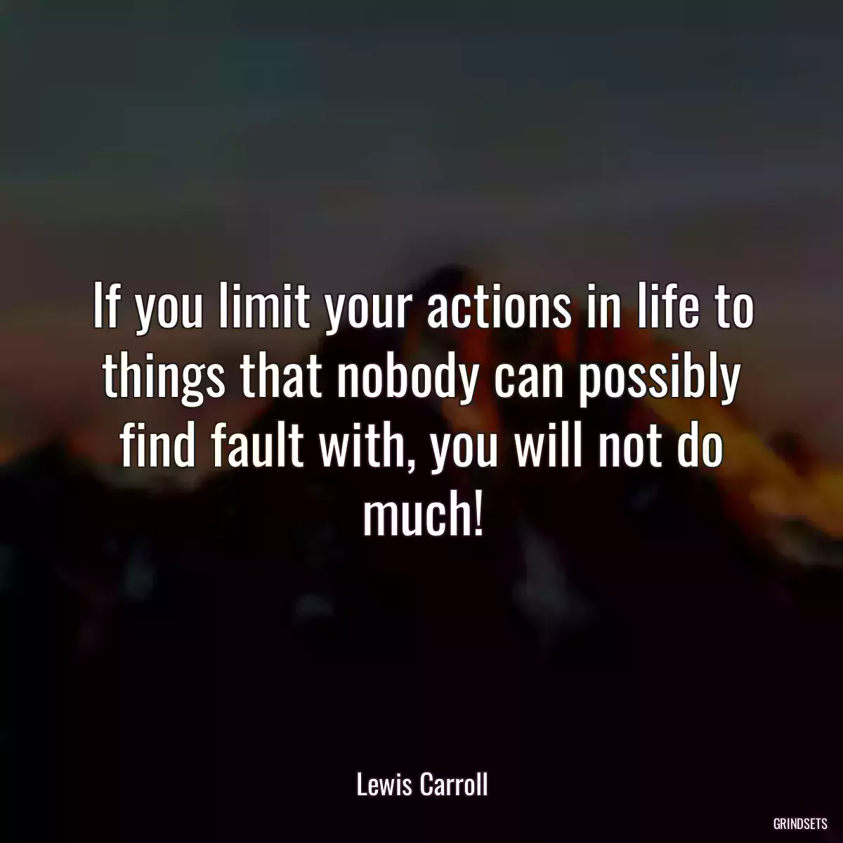 If you limit your actions in life to things that nobody can possibly find fault with, you will not do much!