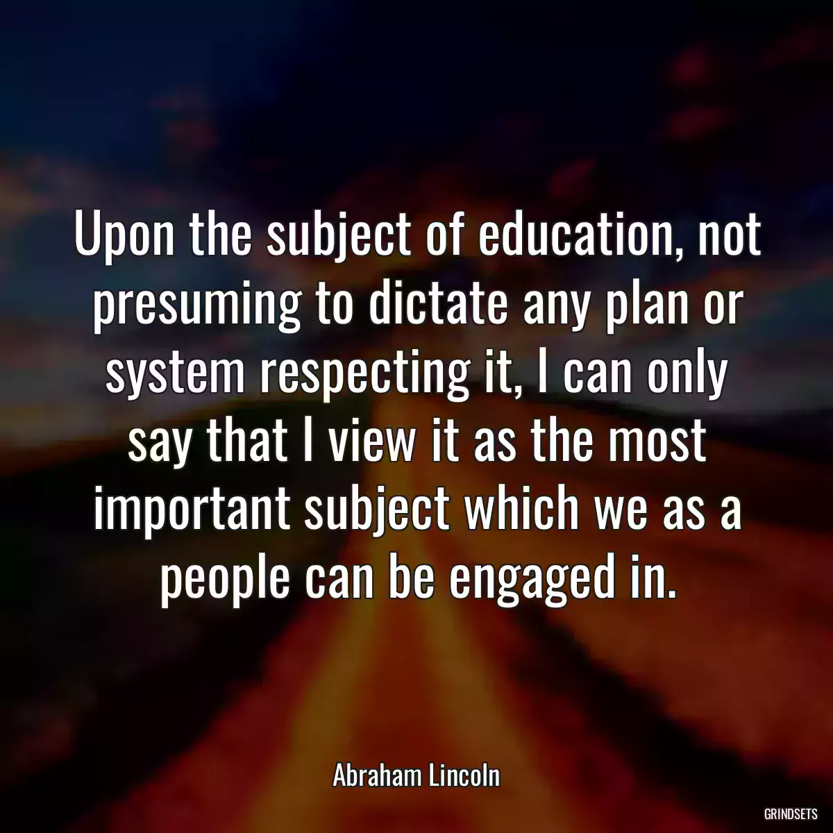 Upon the subject of education, not presuming to dictate any plan or system respecting it, I can only say that I view it as the most important subject which we as a people can be engaged in.