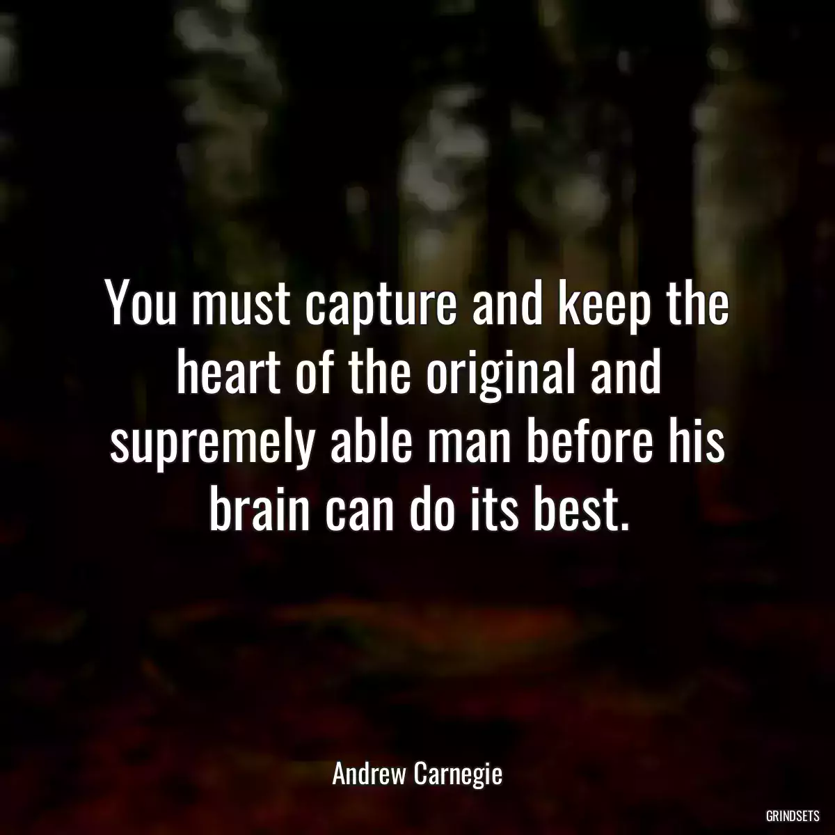 You must capture and keep the heart of the original and supremely able man before his brain can do its best.