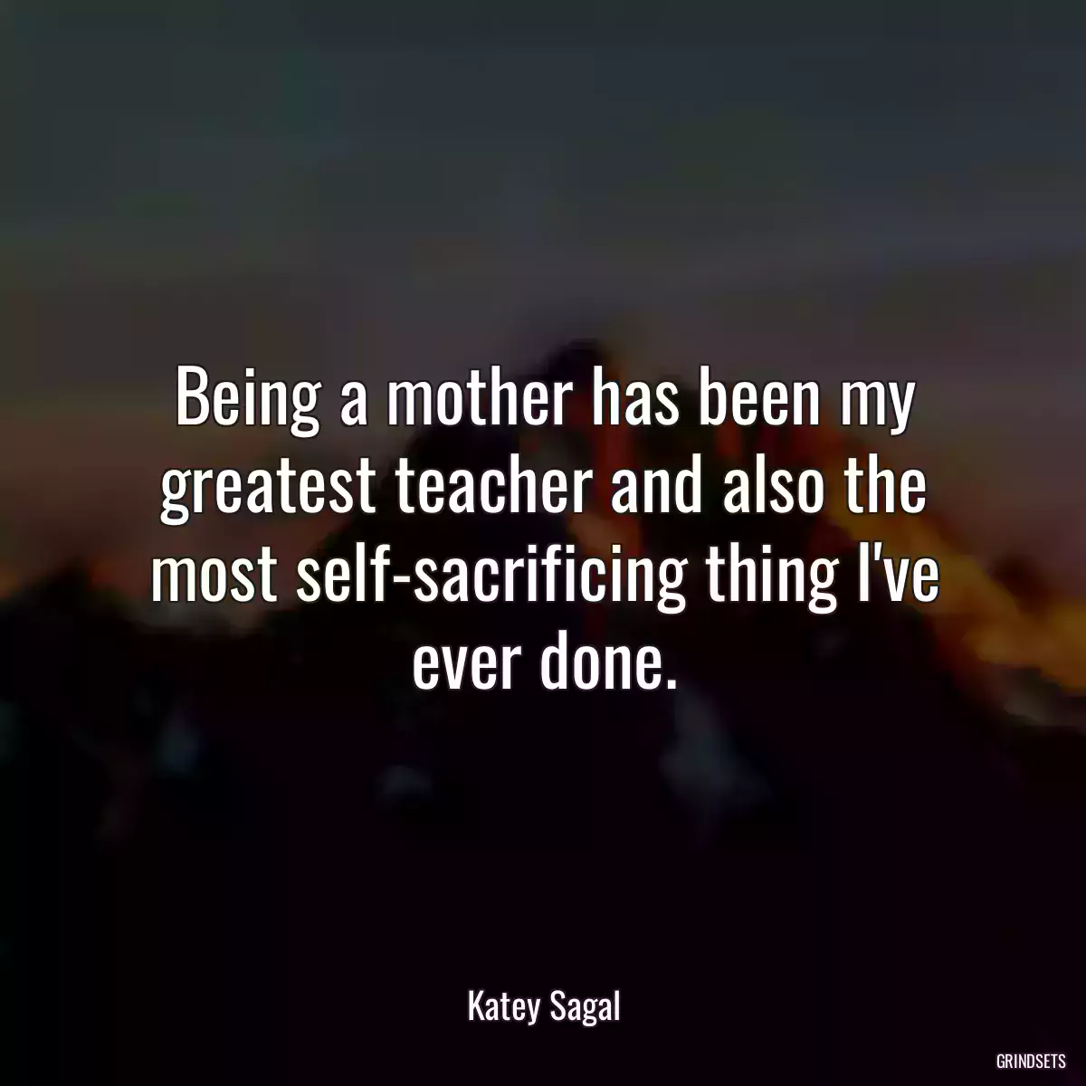 Being a mother has been my greatest teacher and also the most self-sacrificing thing I\'ve ever done.