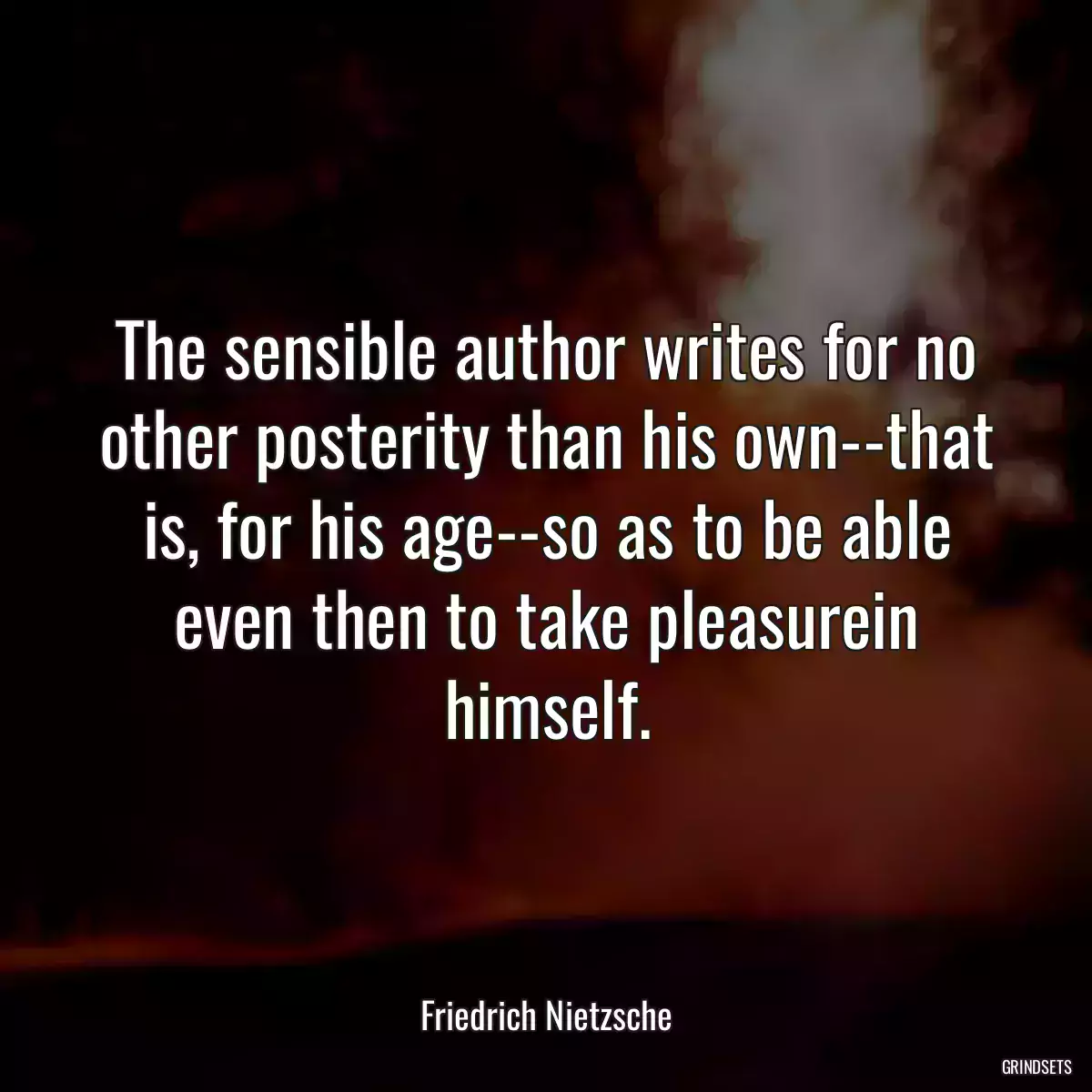 The sensible author writes for no other posterity than his own--that is, for his age--so as to be able even then to take pleasurein himself.