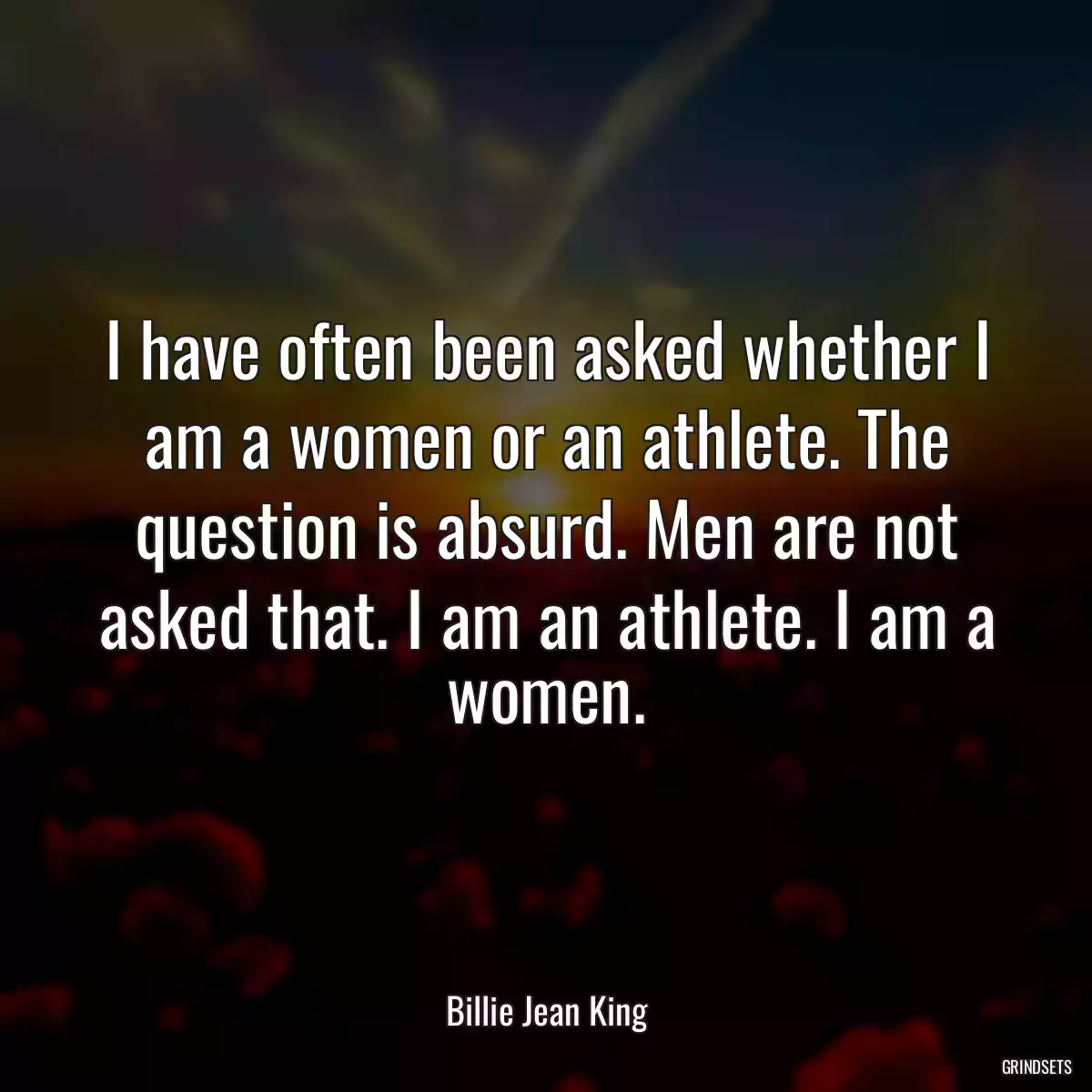 I have often been asked whether I am a women or an athlete. The question is absurd. Men are not asked that. I am an athlete. I am a women.