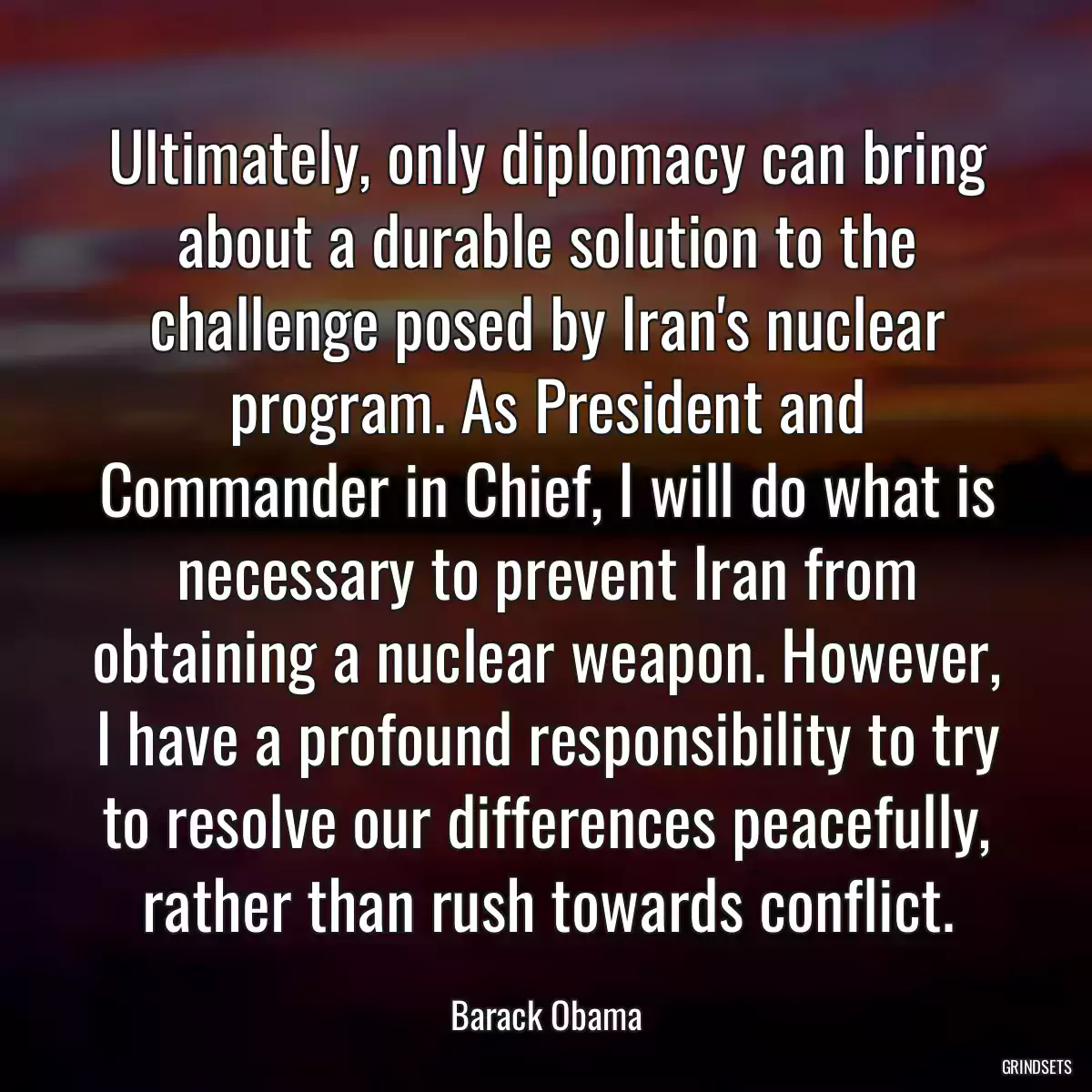 Ultimately, only diplomacy can bring about a durable solution to the challenge posed by Iran\'s nuclear program. As President and Commander in Chief, I will do what is necessary to prevent Iran from obtaining a nuclear weapon. However, I have a profound responsibility to try to resolve our differences peacefully, rather than rush towards conflict.