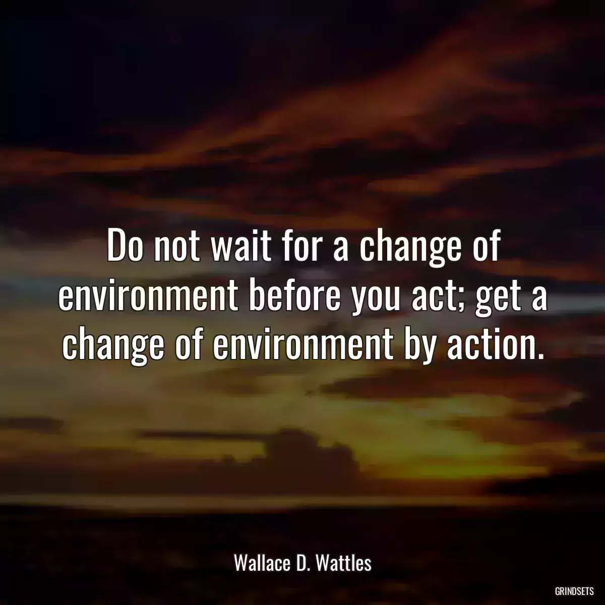 Do not wait for a change of environment before you act; get a change of environment by action.