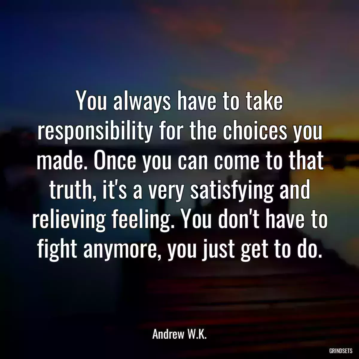 You always have to take responsibility for the choices you made. Once you can come to that truth, it\'s a very satisfying and relieving feeling. You don\'t have to fight anymore, you just get to do.