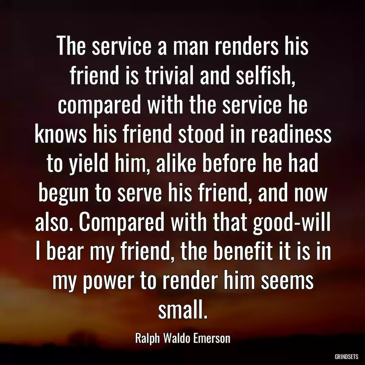 The service a man renders his friend is trivial and selfish, compared with the service he knows his friend stood in readiness to yield him, alike before he had begun to serve his friend, and now also. Compared with that good-will I bear my friend, the benefit it is in my power to render him seems small.