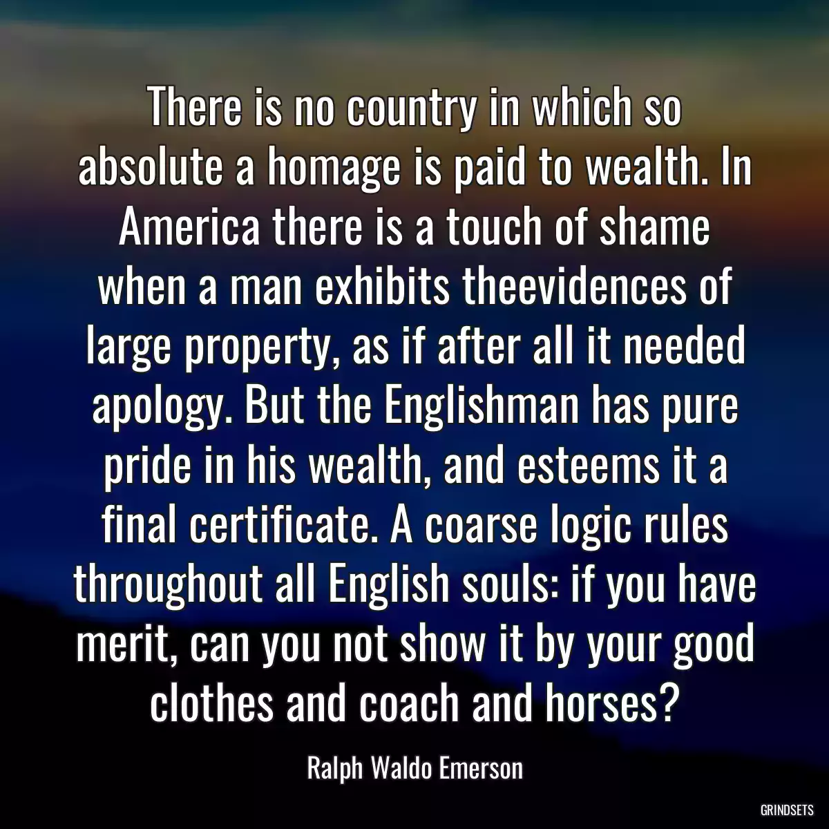 There is no country in which so absolute a homage is paid to wealth. In America there is a touch of shame when a man exhibits theevidences of large property, as if after all it needed apology. But the Englishman has pure pride in his wealth, and esteems it a final certificate. A coarse logic rules throughout all English souls: if you have merit, can you not show it by your good clothes and coach and horses?