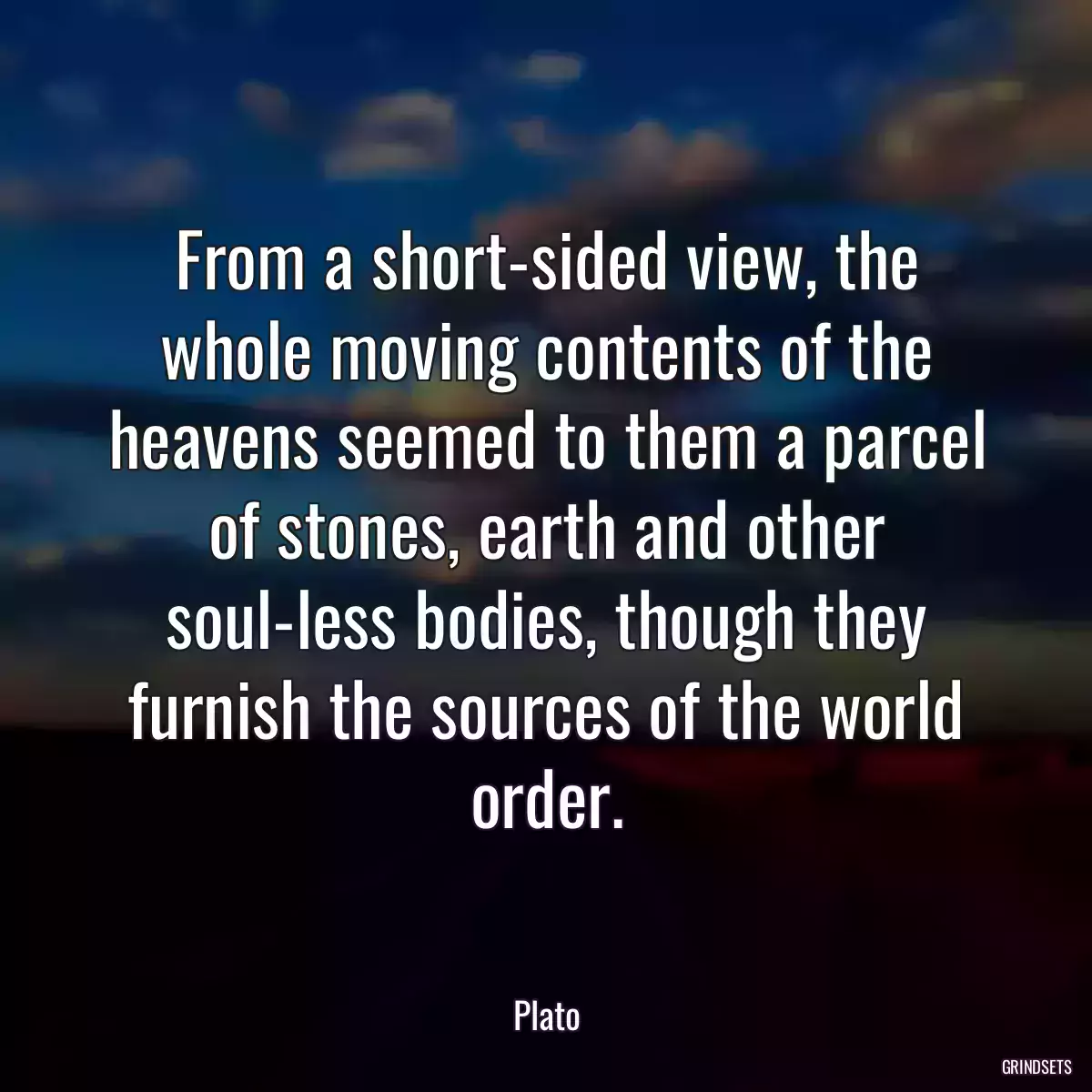 From a short-sided view, the whole moving contents of the heavens seemed to them a parcel of stones, earth and other soul-less bodies, though they furnish the sources of the world order.