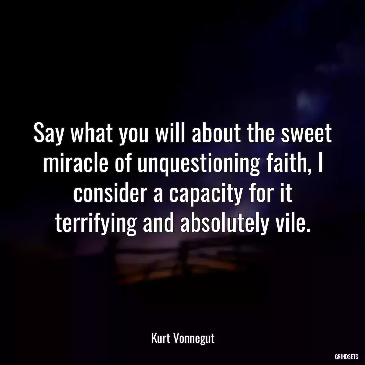 Say what you will about the sweet miracle of unquestioning faith, I consider a capacity for it terrifying and absolutely vile.