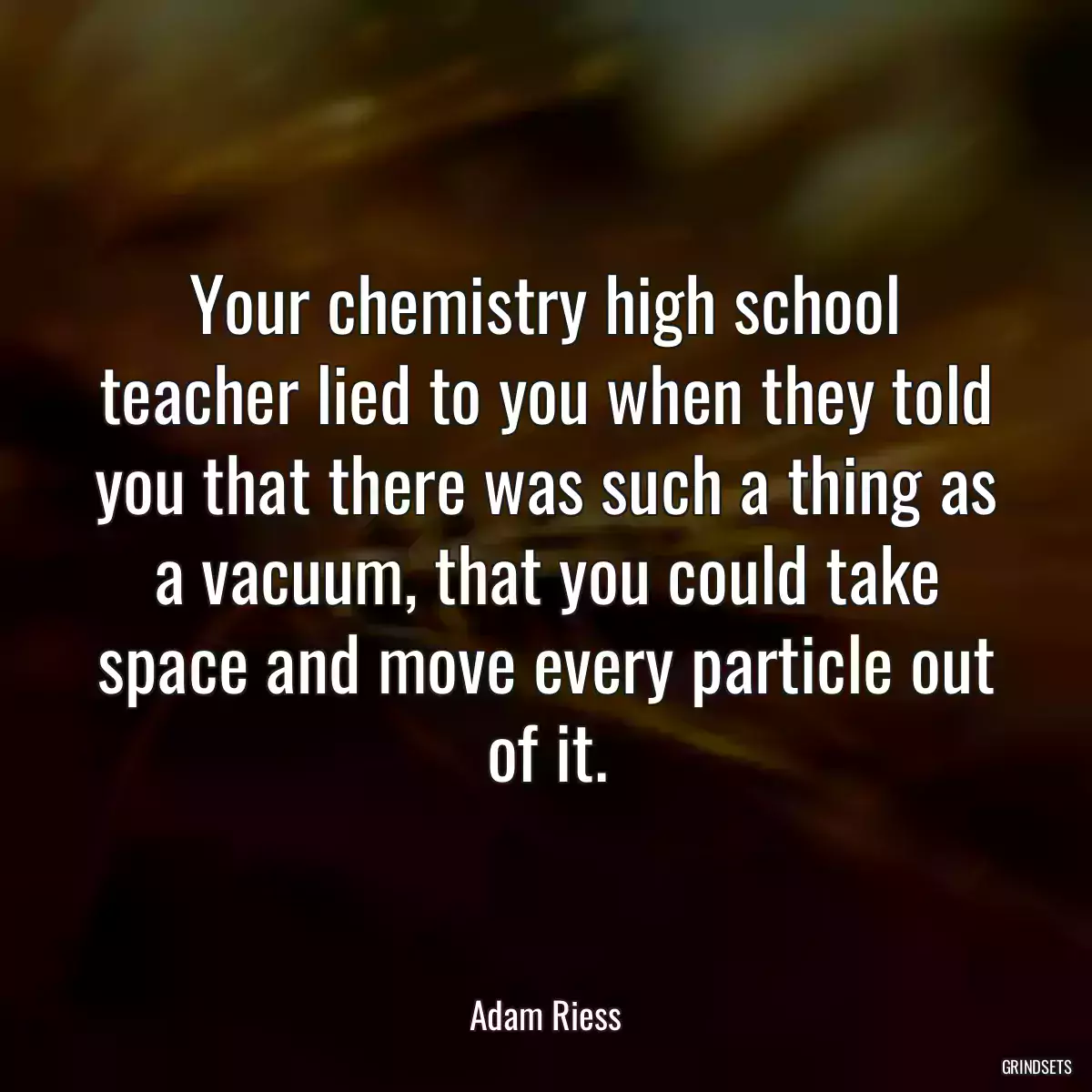 Your chemistry high school teacher lied to you when they told you that there was such a thing as a vacuum, that you could take space and move every particle out of it.