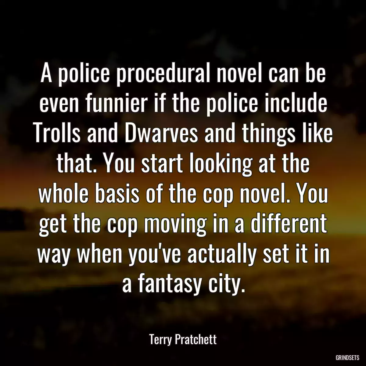 A police procedural novel can be even funnier if the police include Trolls and Dwarves and things like that. You start looking at the whole basis of the cop novel. You get the cop moving in a different way when you\'ve actually set it in a fantasy city.