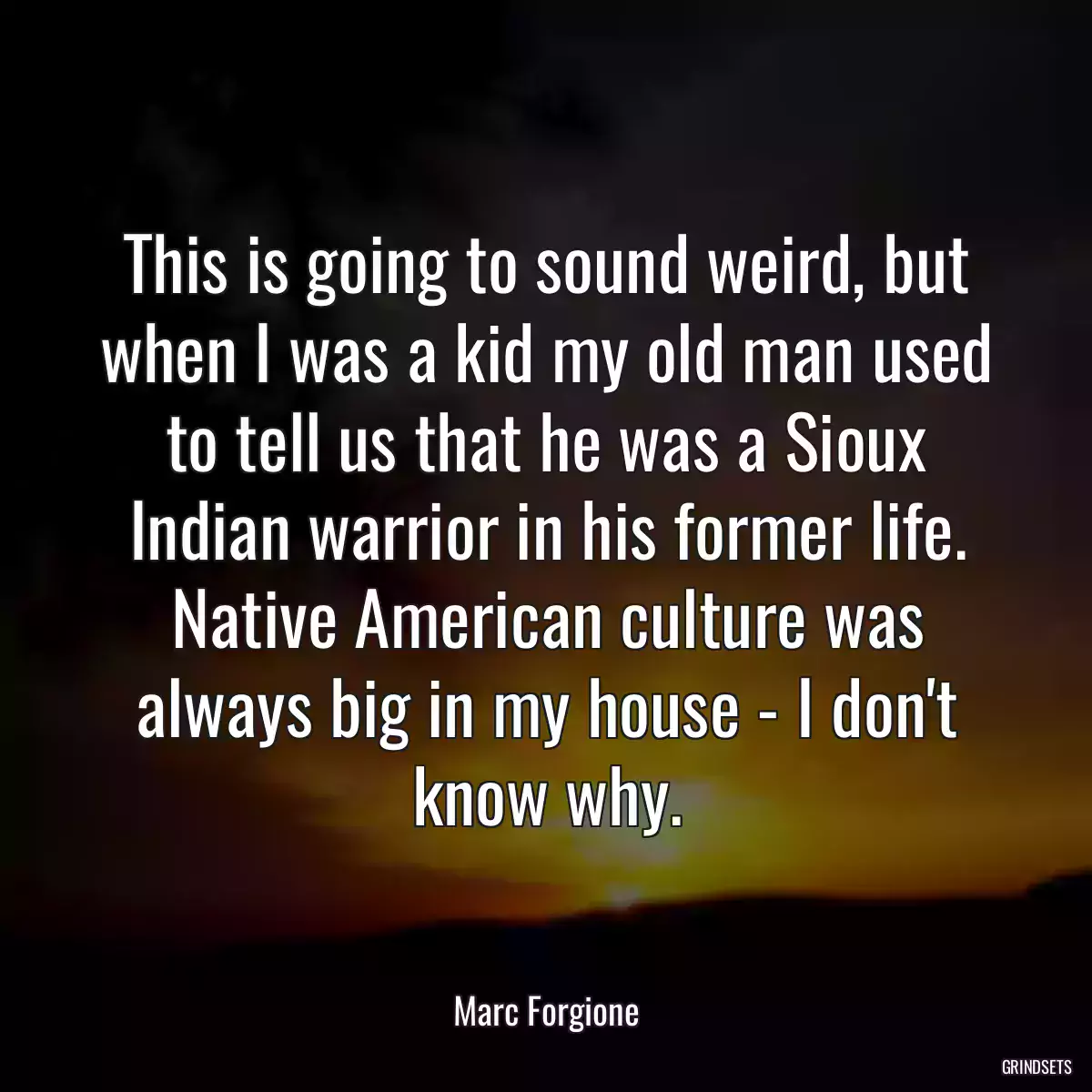 This is going to sound weird, but when I was a kid my old man used to tell us that he was a Sioux Indian warrior in his former life. Native American culture was always big in my house - I don\'t know why.