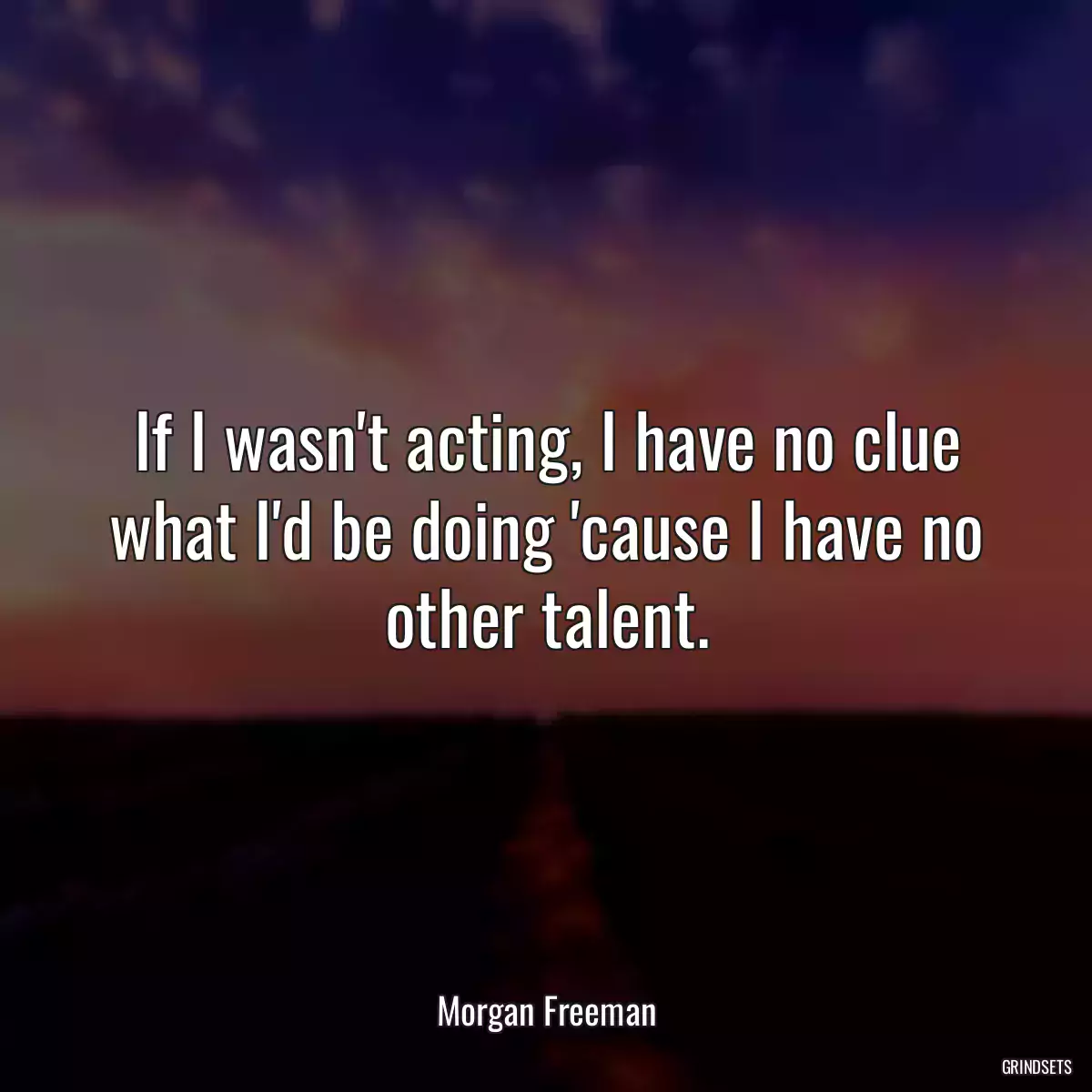 If I wasn\'t acting, I have no clue what I\'d be doing \'cause I have no other talent.