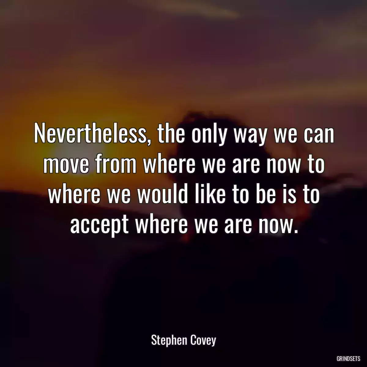 Nevertheless, the only way we can move from where we are now to where we would like to be is to accept where we are now.