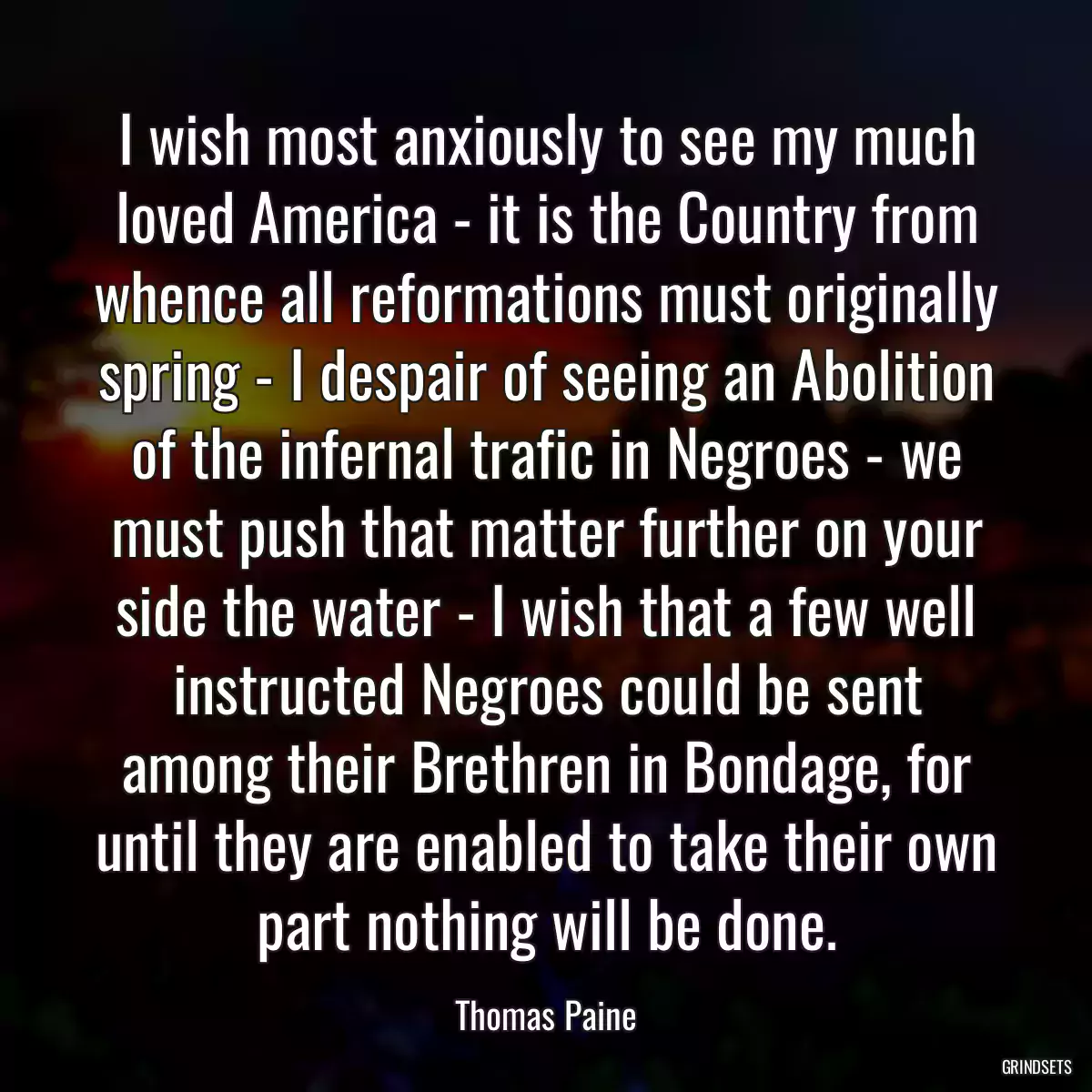 I wish most anxiously to see my much loved America - it is the Country from whence all reformations must originally spring - I despair of seeing an Abolition of the infernal trafic in Negroes - we must push that matter further on your side the water - I wish that a few well instructed Negroes could be sent among their Brethren in Bondage, for until they are enabled to take their own part nothing will be done.