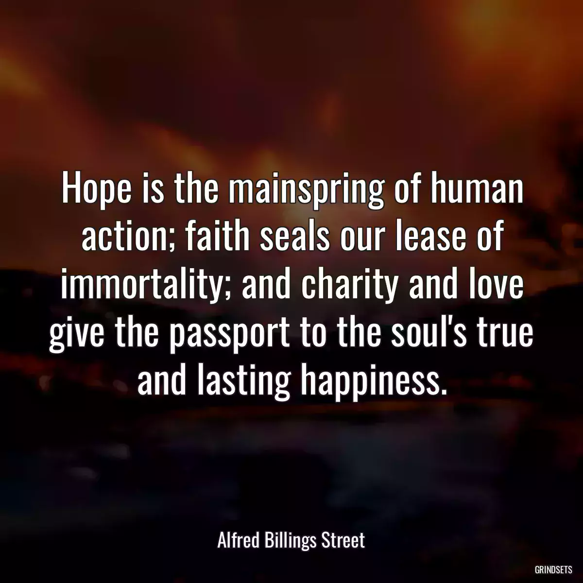 Hope is the mainspring of human action; faith seals our lease of immortality; and charity and love give the passport to the soul\'s true and lasting happiness.