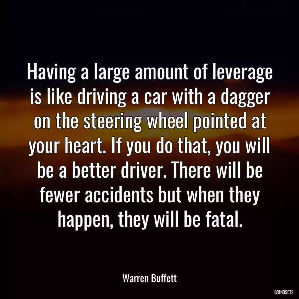 Having a large amount of leverage is like driving a car with a dagger on the steering wheel pointed at your heart. If you do that, you will be a better driver. There will be fewer accidents but when they happen, they will be fatal.