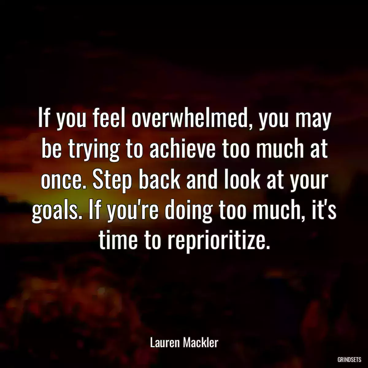 If you feel overwhelmed, you may be trying to achieve too much at once. Step back and look at your goals. If you\'re doing too much, it\'s time to reprioritize.
