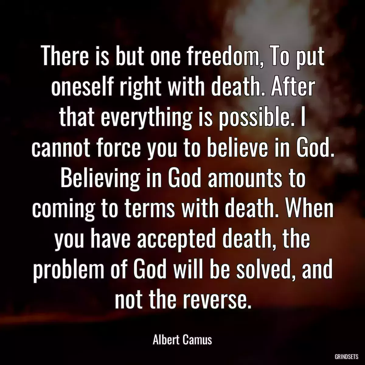 There is but one freedom, To put oneself right with death. After that everything is possible. I cannot force you to believe in God. Believing in God amounts to coming to terms with death. When you have accepted death, the problem of God will be solved, and not the reverse.