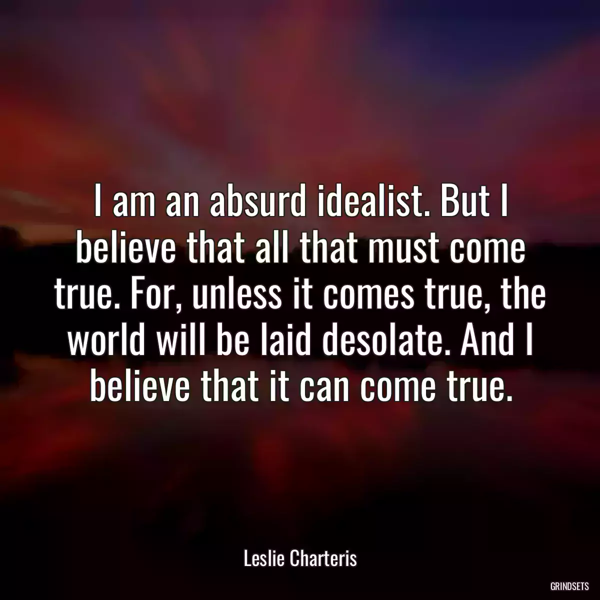 I am an absurd idealist. But I believe that all that must come true. For, unless it comes true, the world will be laid desolate. And I believe that it can come true.