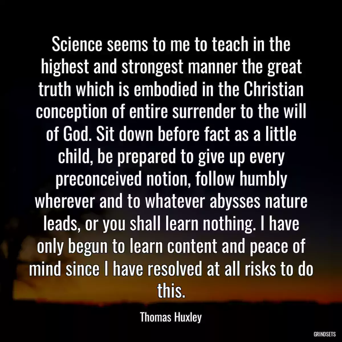 Science seems to me to teach in the highest and strongest manner the great truth which is embodied in the Christian conception of entire surrender to the will of God. Sit down before fact as a little child, be prepared to give up every preconceived notion, follow humbly wherever and to whatever abysses nature leads, or you shall learn nothing. I have only begun to learn content and peace of mind since I have resolved at all risks to do this.