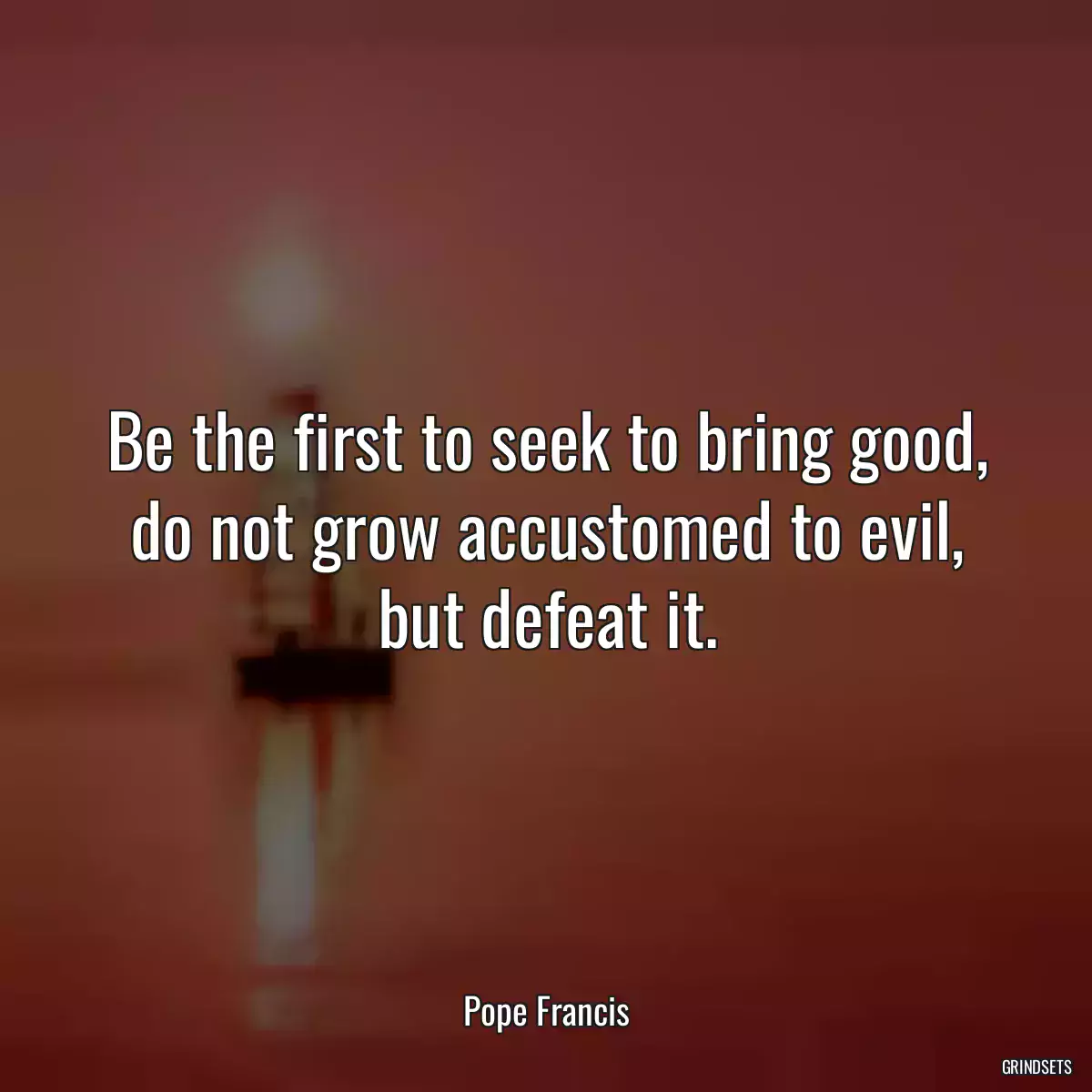 Be the first to seek to bring good, do not grow accustomed to evil, but defeat it.