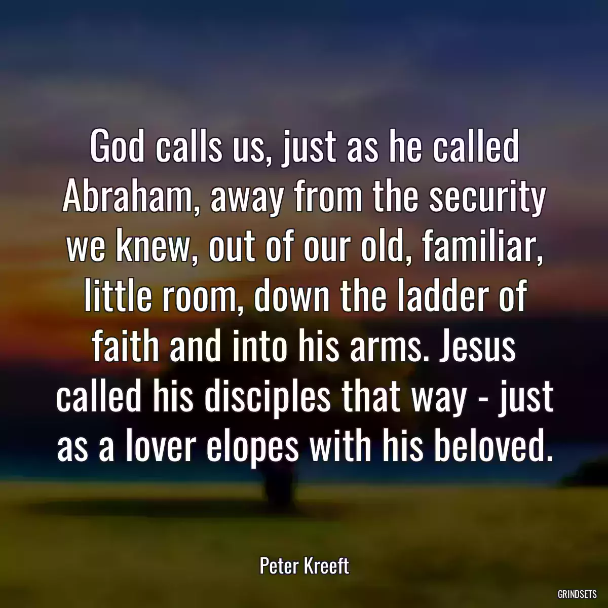 God calls us, just as he called Abraham, away from the security we knew, out of our old, familiar, little room, down the ladder of faith and into his arms. Jesus called his disciples that way - just as a lover elopes with his beloved.