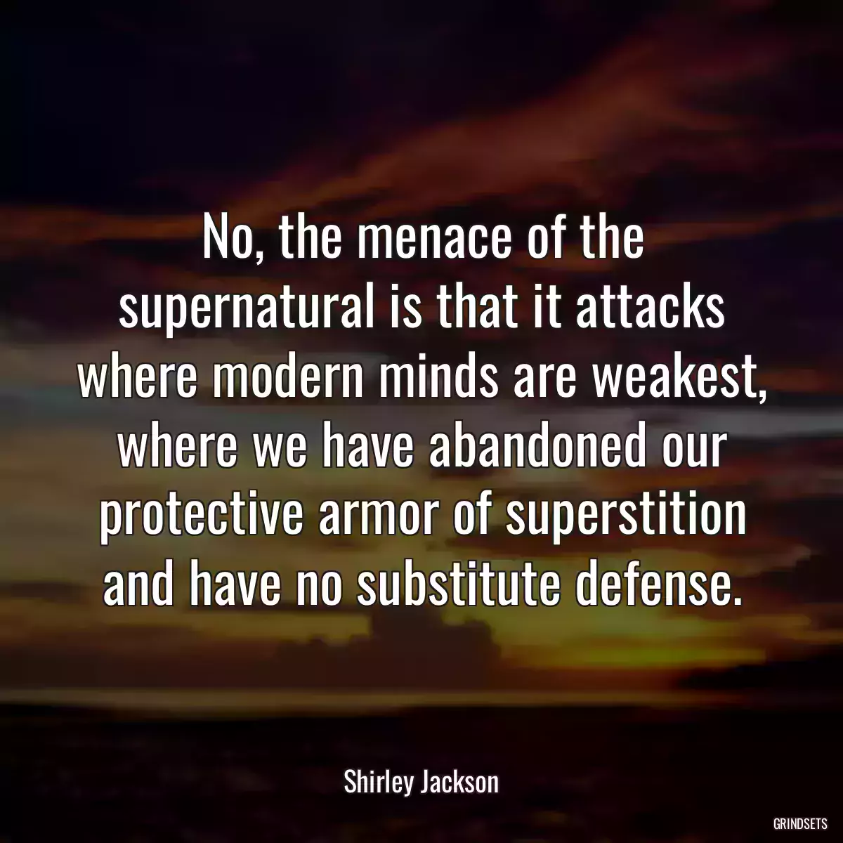 No, the menace of the supernatural is that it attacks where modern minds are weakest, where we have abandoned our protective armor of superstition and have no substitute defense.