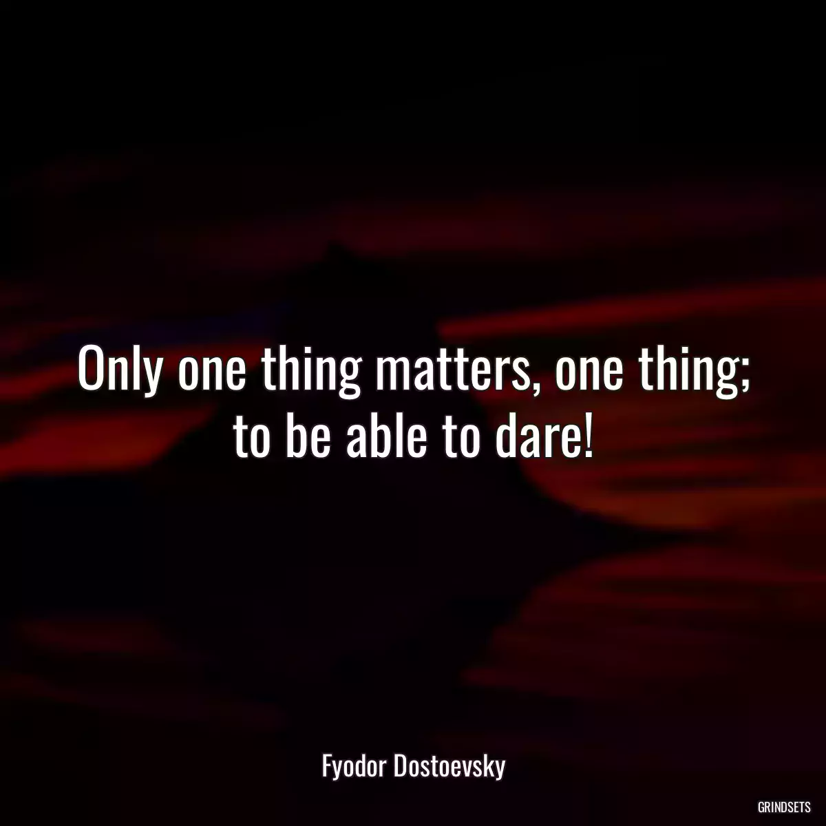 Only one thing matters, one thing; to be able to dare!