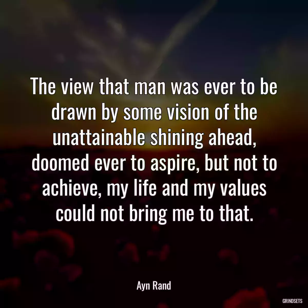 The view that man was ever to be drawn by some vision of the unattainable shining ahead, doomed ever to aspire, but not to achieve, my life and my values could not bring me to that.