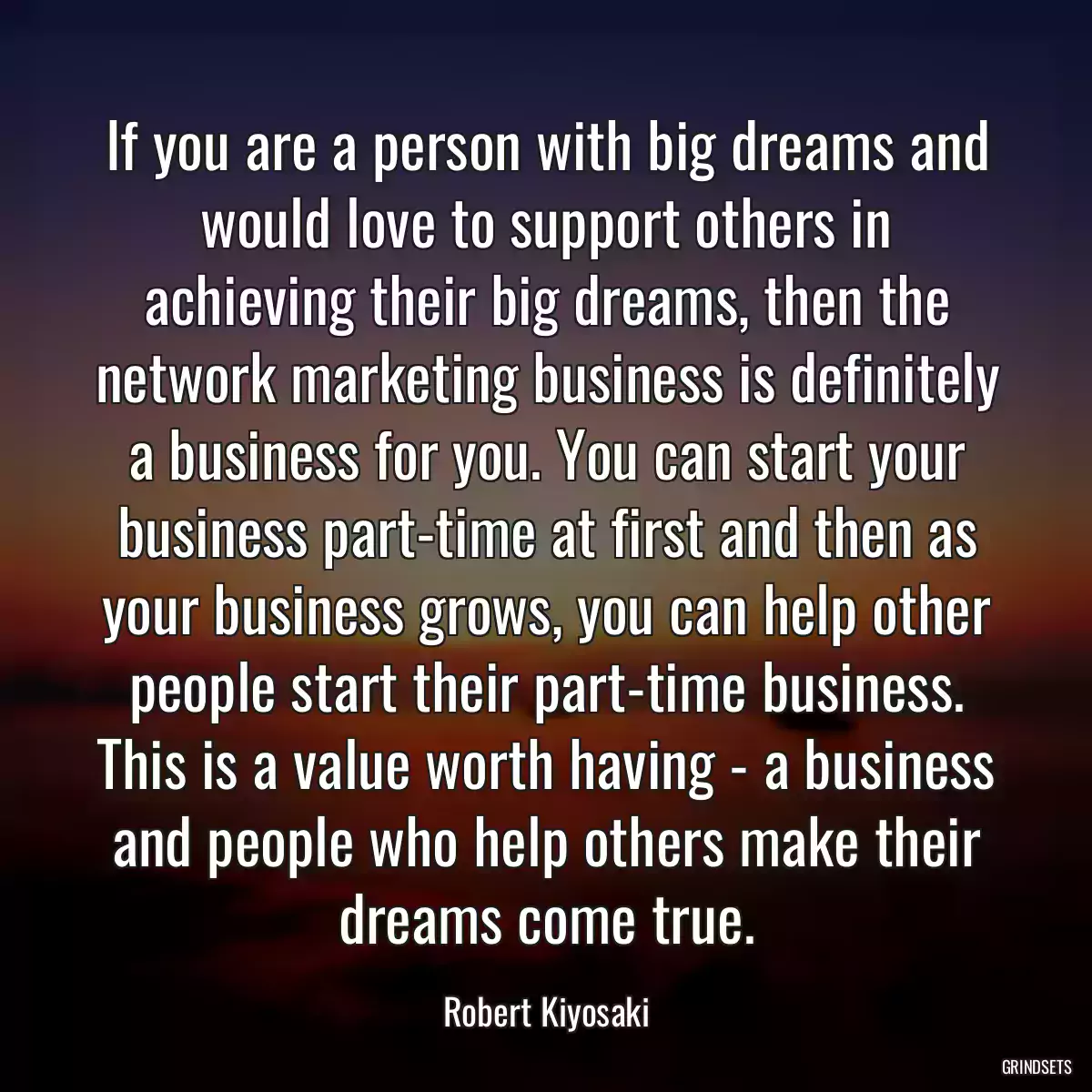 If you are a person with big dreams and would love to support others in achieving their big dreams, then the network marketing business is definitely a business for you. You can start your business part-time at first and then as your business grows, you can help other people start their part-time business. This is a value worth having - a business and people who help others make their dreams come true.