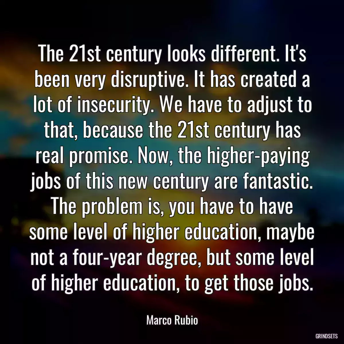 The 21st century looks different. It\'s been very disruptive. It has created a lot of insecurity. We have to adjust to that, because the 21st century has real promise. Now, the higher-paying jobs of this new century are fantastic. The problem is, you have to have some level of higher education, maybe not a four-year degree, but some level of higher education, to get those jobs.