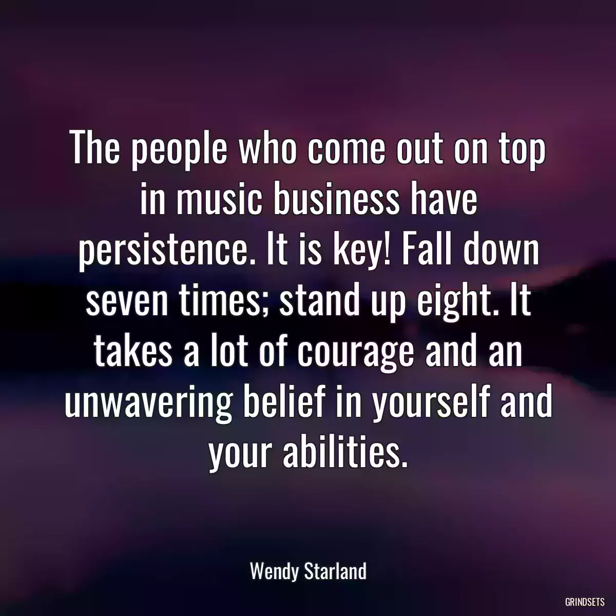 The people who come out on top in music business have persistence. It is key! Fall down seven times; stand up eight. It takes a lot of courage and an unwavering belief in yourself and your abilities.