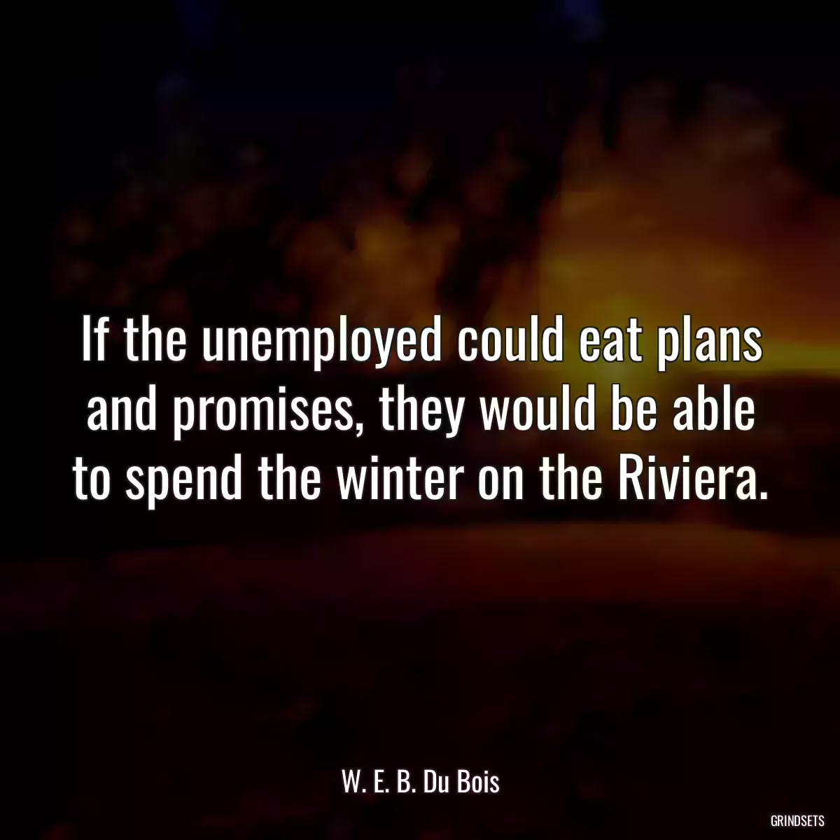 If the unemployed could eat plans and promises, they would be able to spend the winter on the Riviera.