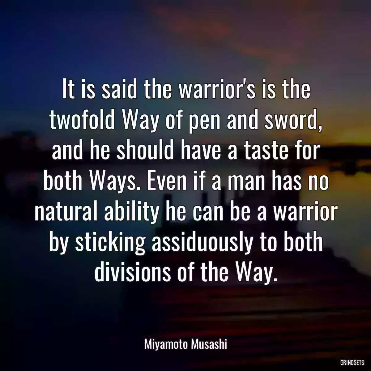 It is said the warrior\'s is the twofold Way of pen and sword, and he should have a taste for both Ways. Even if a man has no natural ability he can be a warrior by sticking assiduously to both divisions of the Way.