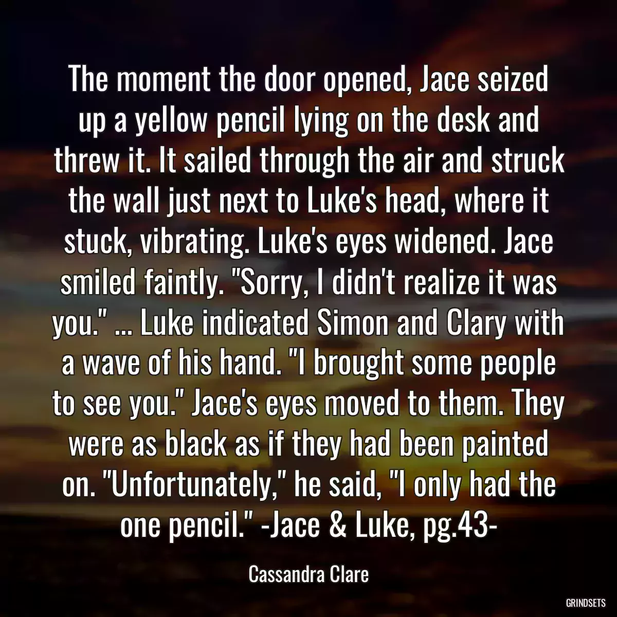 The moment the door opened, Jace seized up a yellow pencil lying on the desk and threw it. It sailed through the air and struck the wall just next to Luke\'s head, where it stuck, vibrating. Luke\'s eyes widened. Jace smiled faintly. \