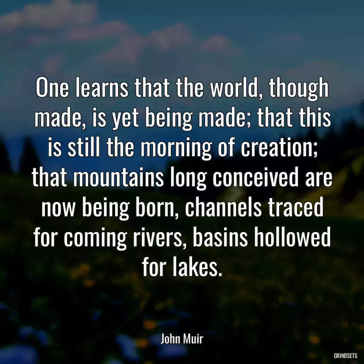 One learns that the world, though made, is yet being made; that this is still the morning of creation; that mountains long conceived are now being born, channels traced for coming rivers, basins hollowed for lakes.