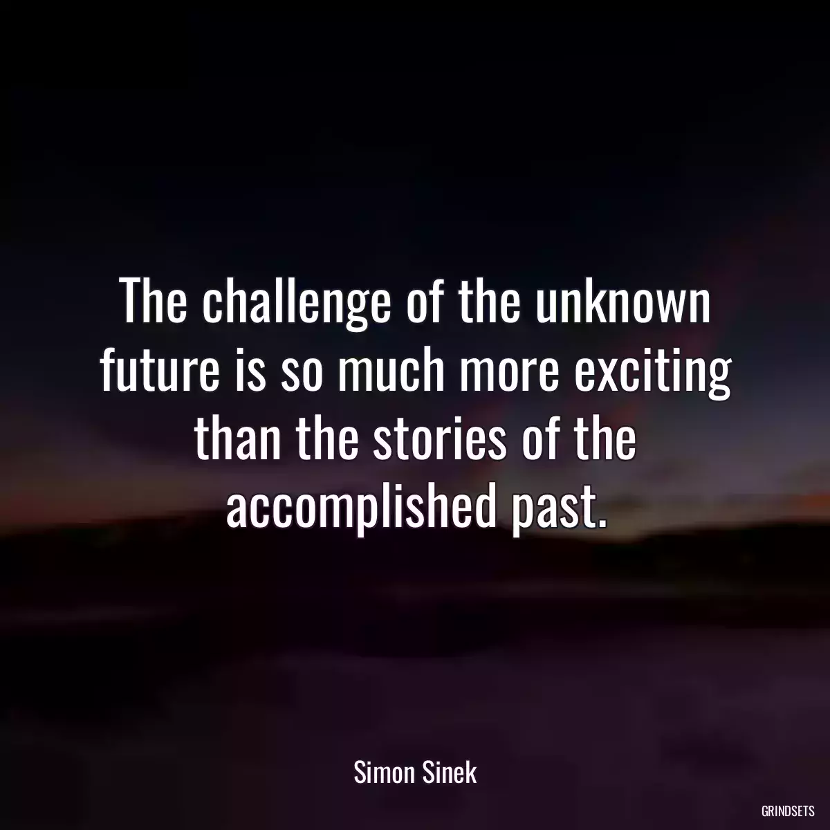 The challenge of the unknown future is so much more exciting than the stories of the accomplished past.