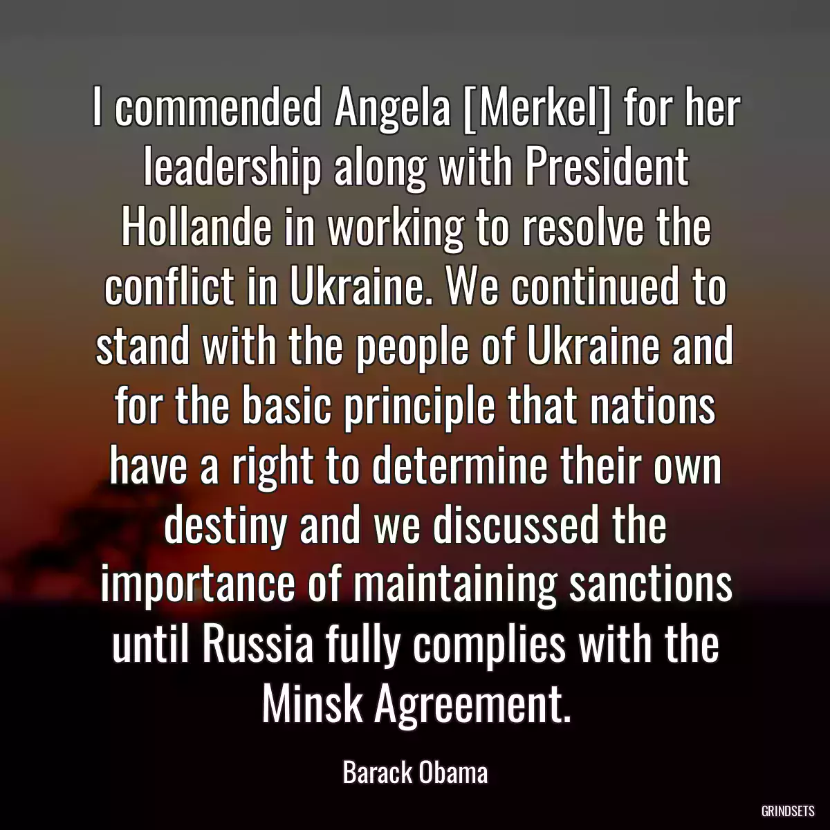 I commended Angela [Merkel] for her leadership along with President Hollande in working to resolve the conflict in Ukraine. We continued to stand with the people of Ukraine and for the basic principle that nations have a right to determine their own destiny and we discussed the importance of maintaining sanctions until Russia fully complies with the Minsk Agreement.