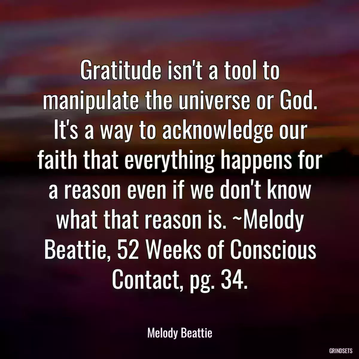 Gratitude isn\'t a tool to manipulate the universe or God. It\'s a way to acknowledge our faith that everything happens for a reason even if we don\'t know what that reason is. ~Melody Beattie, 52 Weeks of Conscious Contact, pg. 34.