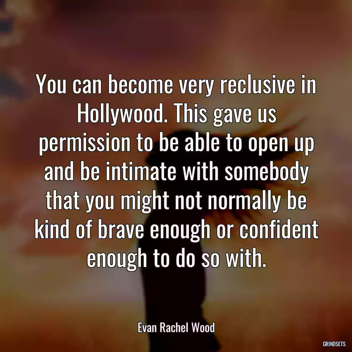 You can become very reclusive in Hollywood. This gave us permission to be able to open up and be intimate with somebody that you might not normally be kind of brave enough or confident enough to do so with.