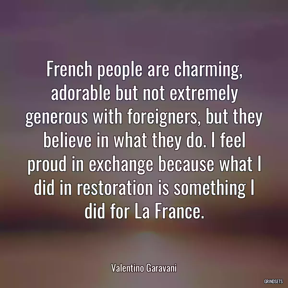 French people are charming, adorable but not extremely generous with foreigners, but they believe in what they do. I feel proud in exchange because what I did in restoration is something I did for La France.