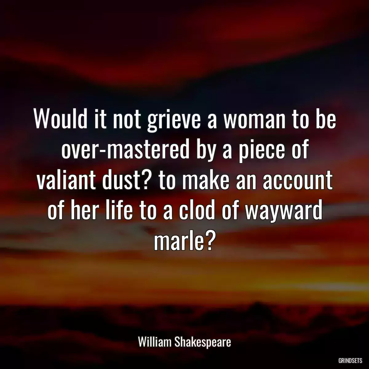 Would it not grieve a woman to be over-mastered by a piece of valiant dust? to make an account of her life to a clod of wayward marle?