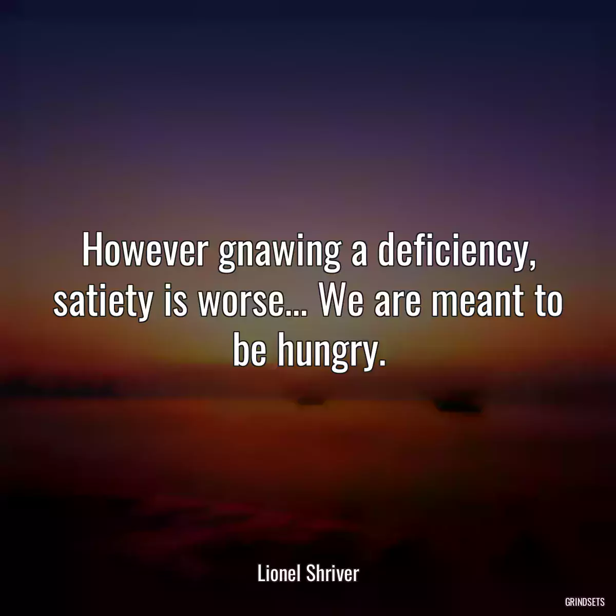 However gnawing a deficiency, satiety is worse... We are meant to be hungry.