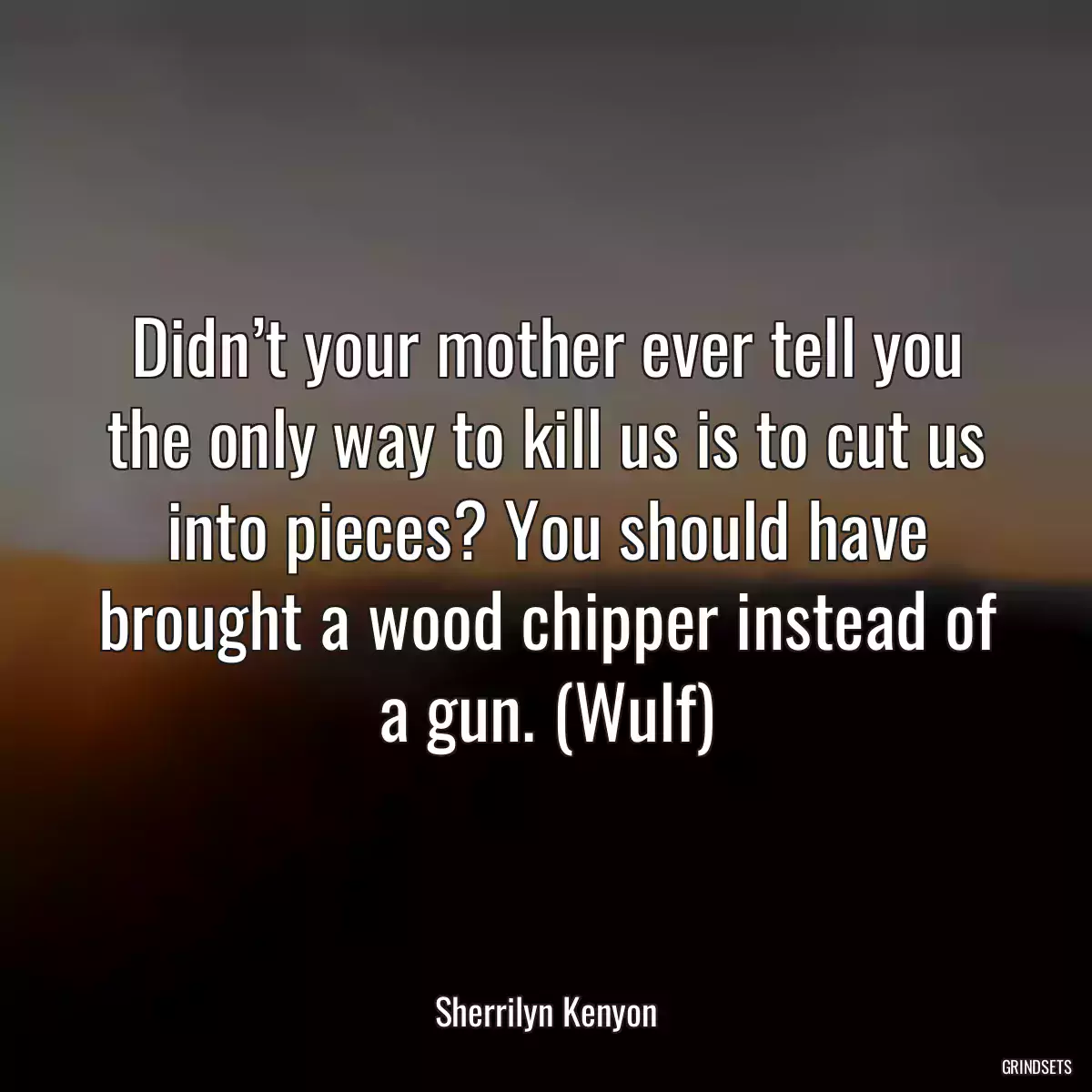 Didn’t your mother ever tell you the only way to kill us is to cut us into pieces? You should have brought a wood chipper instead of a gun. (Wulf)