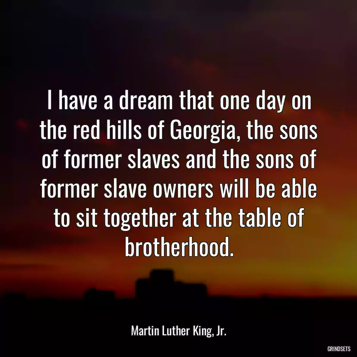 I have a dream that one day on the red hills of Georgia, the sons of former slaves and the sons of former slave owners will be able to sit together at the table of brotherhood.