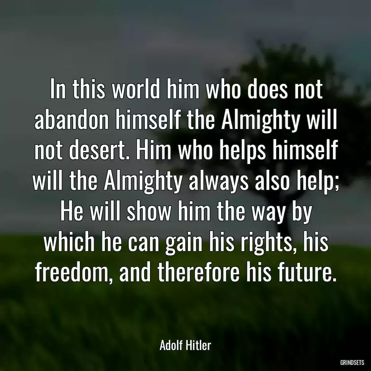 In this world him who does not abandon himself the Almighty will not desert. Him who helps himself will the Almighty always also help; He will show him the way by which he can gain his rights, his freedom, and therefore his future.