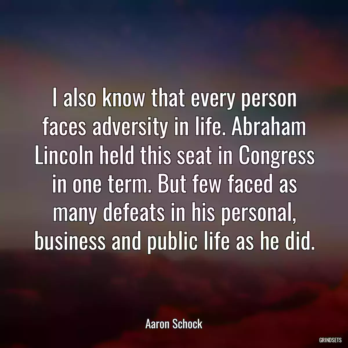 I also know that every person faces adversity in life. Abraham Lincoln held this seat in Congress in one term. But few faced as many defeats in his personal, business and public life as he did.