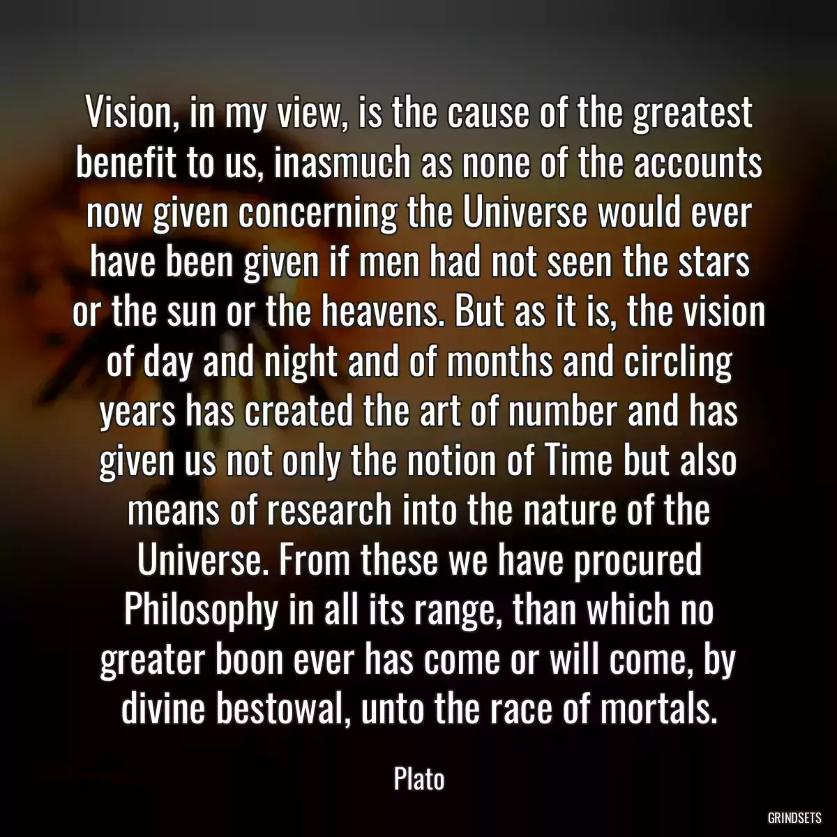 Vision, in my view, is the cause of the greatest benefit to us, inasmuch as none of the accounts now given concerning the Universe would ever have been given if men had not seen the stars or the sun or the heavens. But as it is, the vision of day and night and of months and circling years has created the art of number and has given us not only the notion of Time but also means of research into the nature of the Universe. From these we have procured Philosophy in all its range, than which no greater boon ever has come or will come, by divine bestowal, unto the race of mortals.